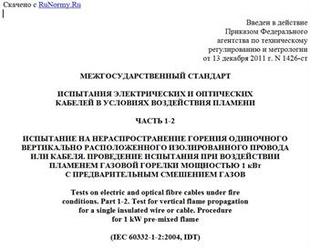 "ГОСТ IEC 60332-1-2-2011. Межгосударственный стандарт. Испытания электрических и оптических кабелей в условиях воздействия пламени. Часть 1-2. Испытание на нераспространение горения одиночного вертикально расположенного изолированного провода или кабеля. Проведение испытания при воздействии пламенем газовой горелки мощностью 1 кВт с предварительным смешением газов"
